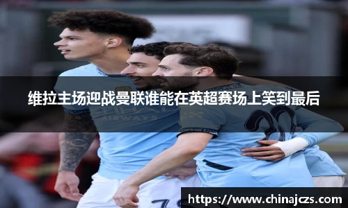 维拉主场迎战曼联谁能在英超赛场上笑到最后