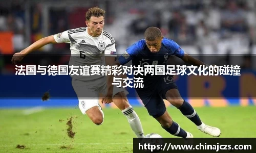 法国与德国友谊赛精彩对决两国足球文化的碰撞与交流
