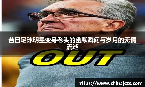 昔日足球明星变身老头的幽默瞬间与岁月的无情流逝